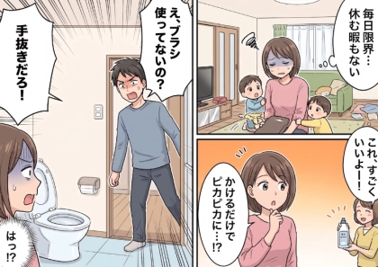 「ワンオペ家事育児でトイレ掃除が大変すぎる!」ママ友に愚痴をこぼすと“かけるだけ”の時短洗剤を教えてもらい、早速使うと⇒「ブラシでこすらないなんて手抜きだ!」夫に大激怒されてしまい・・・