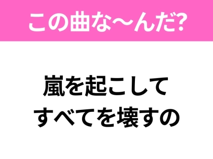 【ヒット曲クイズ】歌詞「嵐を起こして すべてを壊すの」で有名な曲は？平成のヒットソング！