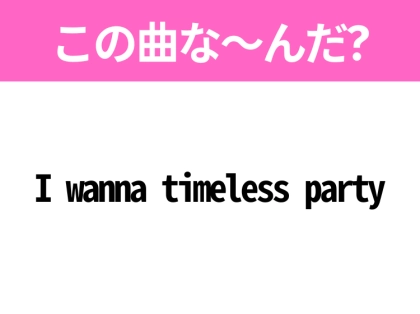 【ヒット曲クイズ】歌詞「I wanna timeless party」で有名な曲は？大人気アイドルグループのあの曲！