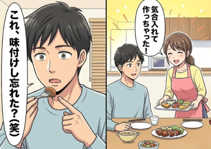 「ついに君の手料理が食べられるなんて幸せだああ！」お互い実家暮らしだった彼と新婚生活スタート♡しかしいざ手料理をふるまったら⇒「何これ、味付けし忘れた？」予想外の言葉が飛んできて・・・